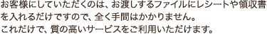 お客様にしていただくのは、お渡しするファイルにレシートや領収書を入れるだけですので、全く手間はかかりません。 これだけで、質の高いサービスをご利用いただけます。