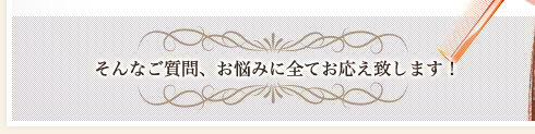 そんなご質問、お悩みに全てお応え致します！