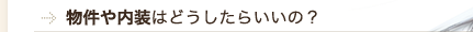 物件や内装はどうしたらいいの？